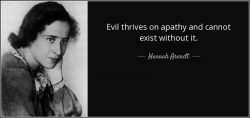 “Evil thrives on apathy,and cannot survive without it”- Hannah Arendt, 1967